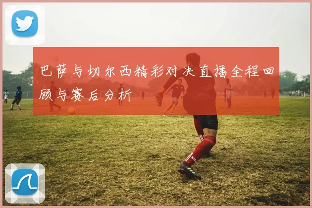 巴萨与切尔西精彩对决直播全程回顾与赛后分析