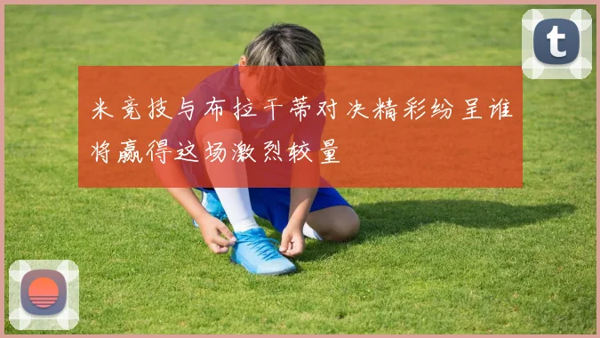 米竞技与布拉干蒂对决精彩纷呈谁将赢得这场激烈较量