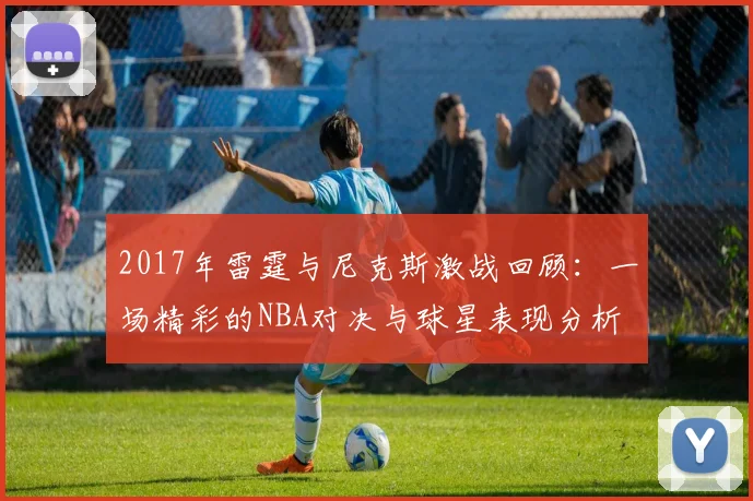 2017年雷霆与尼克斯激战回顾：一场精彩的NBA对决与球星表现分析