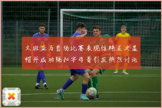 文班亚马首场比赛表现惊艳五次盖帽并成功隔扣字母哥引发热烈讨论