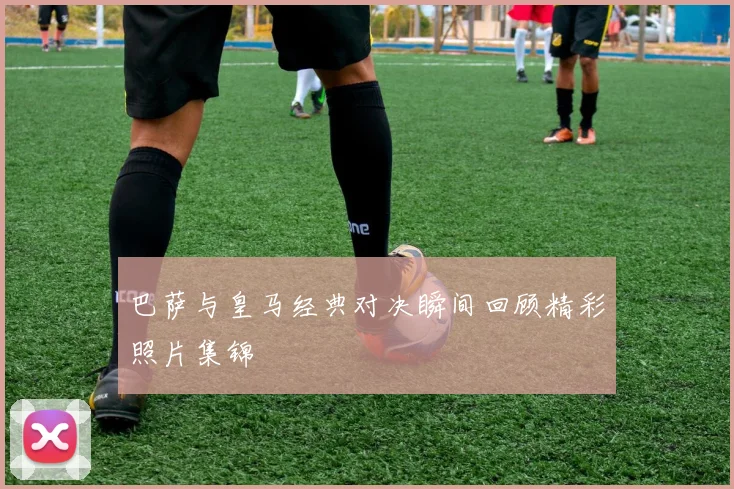 巴萨与皇马经典对决瞬间回顾精彩照片集锦