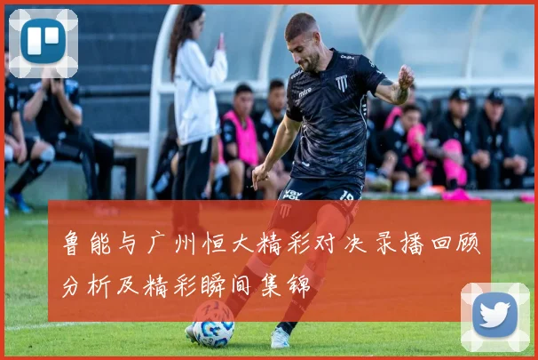 鲁能与广州恒大精彩对决录播回顾分析及精彩瞬间集锦