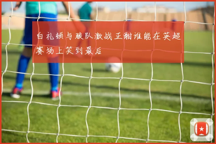 白礼顿与狼队激战正酣谁能在英超赛场上笑到最后