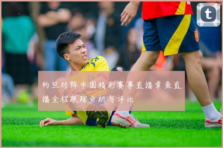 约旦对阵中国精彩赛事直播章鱼直播全程跟踪分析与评论