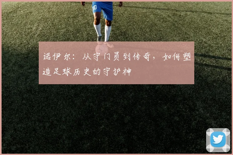 诺伊尔：从守门员到传奇，如何塑造足球历史的守护神