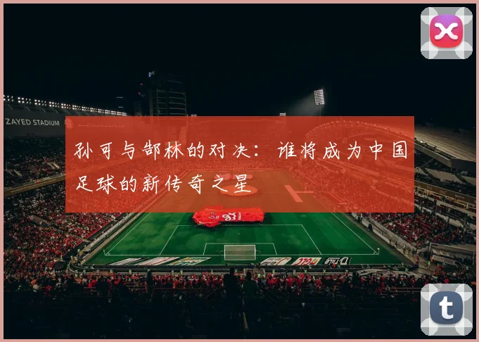 孙可与郜林的对决：谁将成为中国足球的新传奇之星