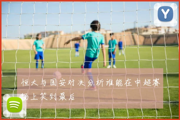恒大与国安对决分析谁能在中超赛场上笑到最后