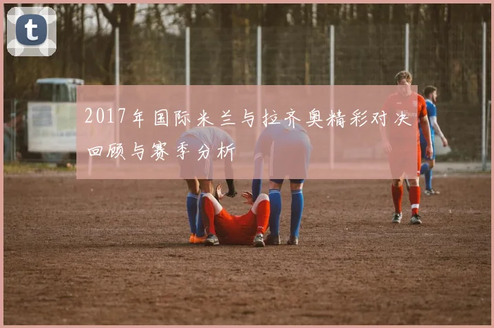 2017年国际米兰与拉齐奥精彩对决回顾与赛季分析