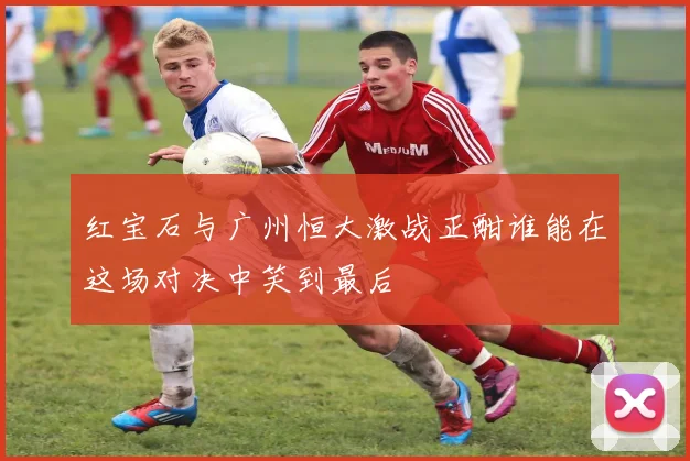 红宝石与广州恒大激战正酣谁能在这场对决中笑到最后