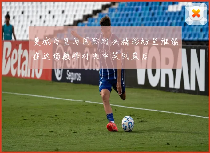 曼城与皇马国际对决精彩纷呈谁能在这场巅峰对决中笑到最后