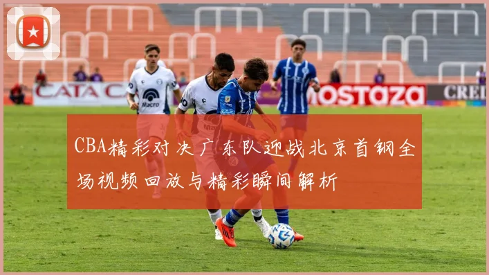 CBA精彩对决广东队迎战北京首钢全场视频回放与精彩瞬间解析